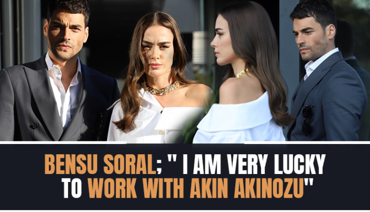 Bensu Soral; ‘I am very lucky to work with Akin Akinozu.